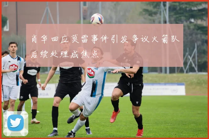 肖华回应莫雷事件引发争议火箭队后续处理成焦点