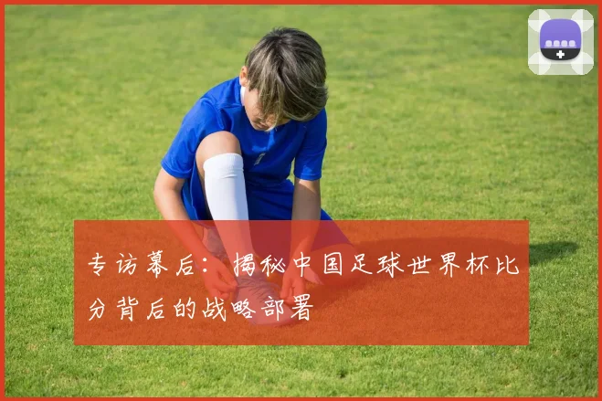 专访幕后:揭秘中国足球世界杯比分背后的战略部署