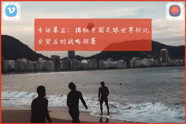 专访幕后:揭秘中国足球世界杯比分背后的战略部署