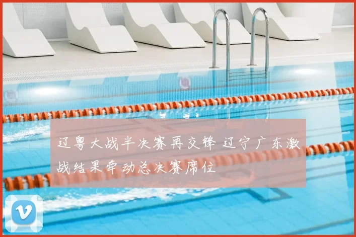 辽粤大战半决赛再交锋 辽宁广东激战结果牵动总决赛席位