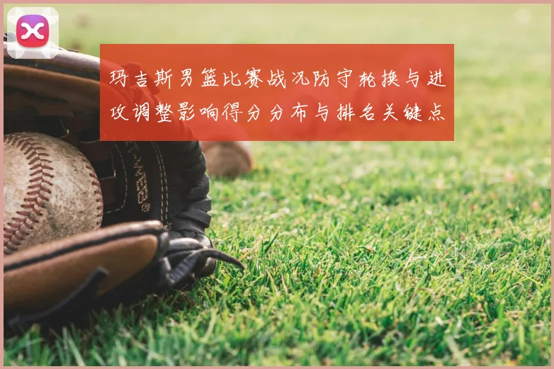 玛吉斯男篮比赛战况防守轮换与进攻调整影响得分分布与排名关键点