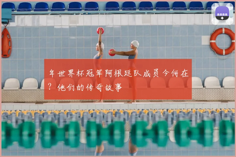 年世界杯冠军阿根廷队成员今何在?他们的传奇故事