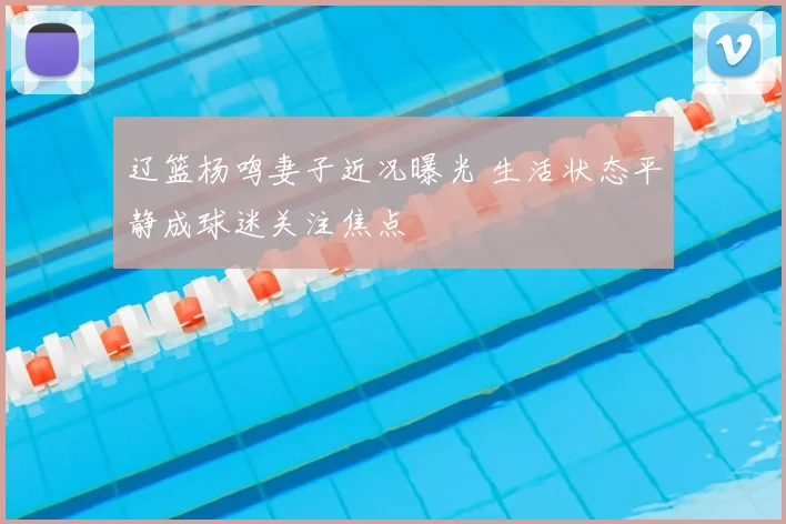 辽篮杨鸣妻子近况曝光 生活状态平静成球迷关注焦点