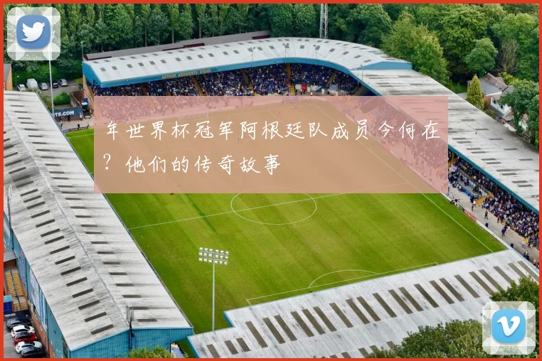 年世界杯冠军阿根廷队成员今何在？他们的传奇故事