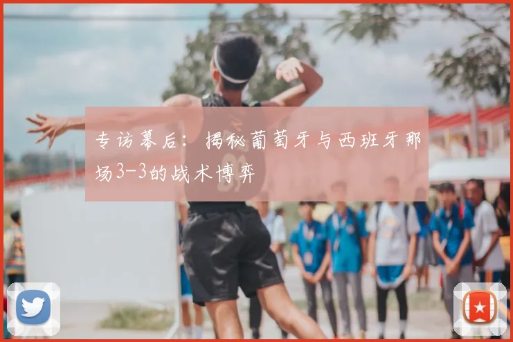 专访幕后:揭秘葡萄牙与西班牙那场3-3的战术博弈