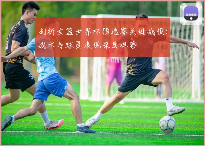 剖析女篮世界杯预选赛关键战役：战术与球员表现深度观察